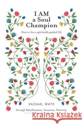 I AM a Soul Champion: How to Live a Spiritually Guided Life through Manifestation, Intuition, Positivity, and Archangel Aromatherapy Rachael White 9781504303972 Balboa Press Australia