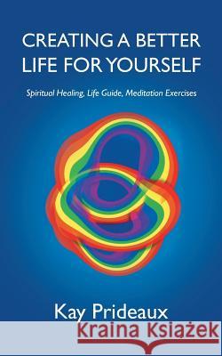 Creating a Better Life for Yourself: Spiritual Healing, Life Guide, Meditation Exercises Kay Prideaux 9781504313827