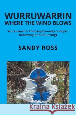 Wurruwarrin Where the Wind Blows: Wurruwarrin Philosophy-Ngarrindjeri (Knowing and Believing) Sandy Ross, D.D.S. 9781504314497 Balboa Press Au