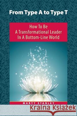 From Type A to Type T: How to Be a Transformational Leader in a Bottom-Line World Marty Stanley 9781504327978
