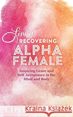 Lindy: Recovering Alpha Female: Inspiring Grace and Self Acceptance in the Mind and Body Lindy Lewis 9781504332729 Balboa Press