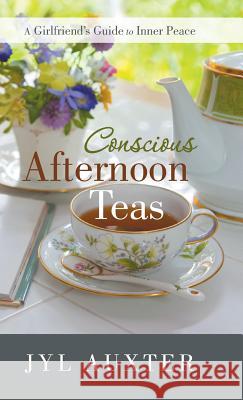 Conscious Afternoon Teas: A Girlfriend's Guide to Inner Peace Jyl Auxter 9781504336390 Balboa Press