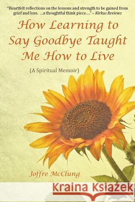 How Learning to Say Goodbye Taught Me How to Live: (A Spiritual Memoir) McClung, Joffre 9781504339070