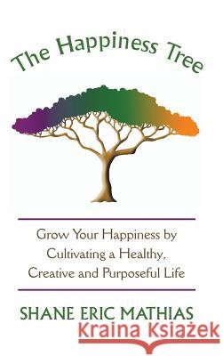 The Happiness Tree: Grow Your Happiness by Cultivating a Healthy, Creative and Purposeful Life Shane Eric Mathias 9781504343367