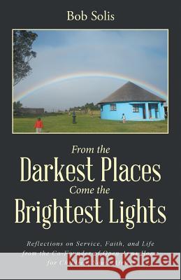 From the Darkest Places Come the Brightest Lights: Reflections on Service, Faith, and Life from the Co-Founder of Open Arms Home for Children, South Africa Bob Solis 9781504345651 Balboa Press