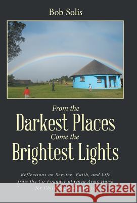 From the Darkest Places Come the Brightest Lights: Reflections on Service, Faith, and Life from the Co-Founder of Open Arms Home for Children, South Africa Bob Solis 9781504345675 Balboa Press