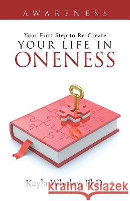 Your First Step to Re-Create Your Life in Oneness: Awareness Phd Kayla Wholey 9781504346399