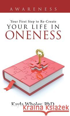 Your First Step to Re-Create Your Life in Oneness: Awareness Phd Kayla Wholey 9781504346405
