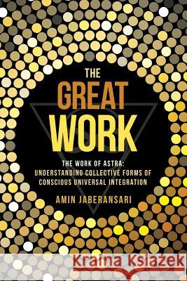 The Great Work: The Work Of Astra: Understanding Collective Forms Of Conscious Universal Integration Jaberansari, Amin 9781504346467