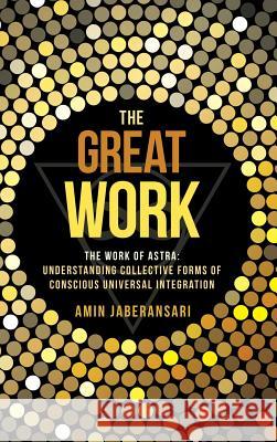 The Great Work: The Work Of Astra: Understanding Collective Forms Of Conscious Universal Integration Amin Jaberansari 9781504346474