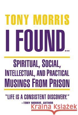 I Found ...: Spiritual, Social, Intellectual, and Practical Musings from Prison Tony Morris 9781504348133