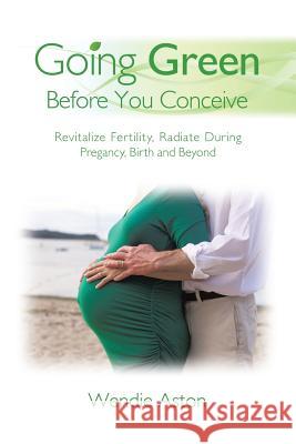 Going Green Before You Conceive: Revitalize Fertility, Radiate During Pregnancy, Birth and Beyond Wendie Aston 9781504348973 Balboa Press