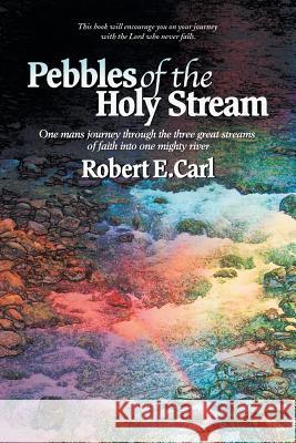 Pebbles of the Holy Stream: One Man's Journey Through the Three Great Streams of Faith Into One Mighty River Robert E. Carl 9781504353175