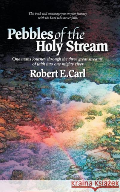 Pebbles of the Holy Stream: One Man's Journey Through the Three Great Streams of Faith Into One Mighty River Robert E. Carl 9781504353199