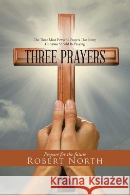Three Prayers: The Three Most Powerful Prayers That Every Christian Should Be Praying Robert North 9781504355827