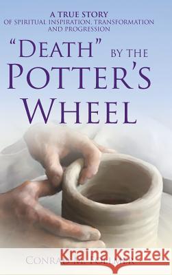 Death by the Potter's Wheel: A True Story of Spiritual Inspiration, Transformation and Progression Conrad Follmer 9781504357982 Balboa Press