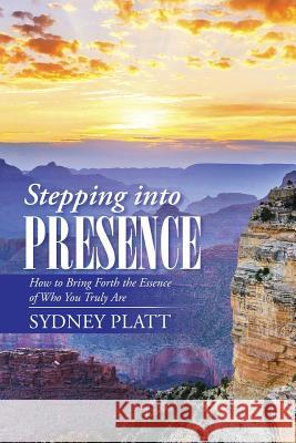Stepping Into Presence: How to Bring Forth the Essence of Who You Truly Are Sydney Platt 9781504358057