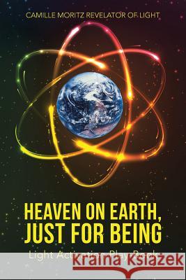 Heaven on Earth, Just for Being: Light Activation Play-Book Camille Moritz Revelator of Light 9781504366168 Balboa Press