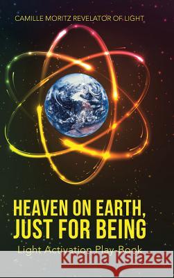 Heaven on Earth, Just for Being: Light Activation Play-Book Camille Moritz Revelator of Light 9781504366175 Balboa Press