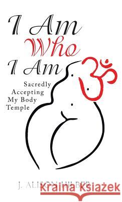 I Am Who I Am: Sacredly Accepting My Body Temple J. Alison Hilber 9781504367851 Balboa Press