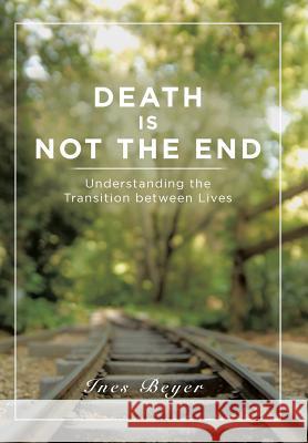 Death is Not the End: Understanding the Transition between Lives Ines Beyer 9781504369831