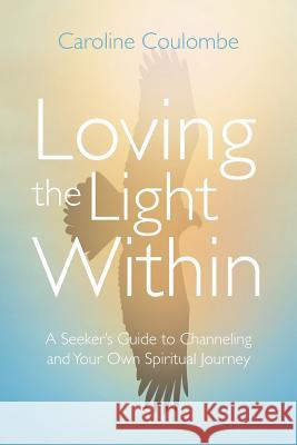 Loving the Light Within: A Seeker's Guide to Channeling and Your Own Spiritual Journey Caroline Coulombe 9781504370363 Balboa Press