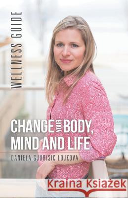 Change Your Body, Mind and Life: Wellness Guide Daniela Gjurisic Lojkova 9781504377331 Balboa Press