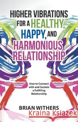 Higher Vibrations for a Healthy, Happy and Harmonious Relationship: How to Connect with and Sustain a Fulfilling Relationship Brian Withers 9781504381598