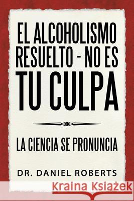 El Alcoholismo Resuelto - No Es Tu Culpa: La Ciencia Se Pronuncia Dr Daniel Roberts 9781504381734 Balboa Press