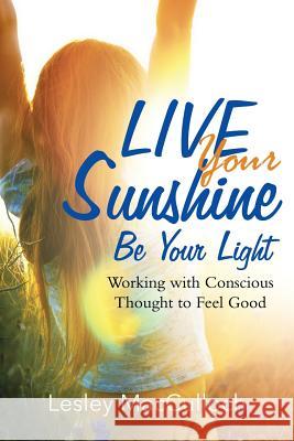 Live Your Sunshine: Be Your Light: Working with Conscious Thought to Feel Good Lesley MacCulloch 9781504382045