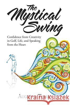 The Mystical Swing: Confidence from Creativity in Golf, Life, and Speaking from the Heart Augusto Tomas 9781504383479