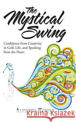 The Mystical Swing: Confidence from Creativity in Golf, Life, and Speaking from the Heart Augusto Tomas 9781504383486