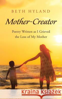 Mother-Creator: Poetry Written as I Grieved the Loss of My Mother Beth Hyland 9781504385671