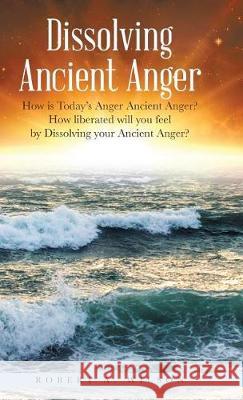 Dissolving Ancient Anger: How is Today's Anger Ancient Anger? How liberated will you feel by Dissolving your Ancient Anger? Robert Allen Wilson 9781504387064