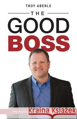 The Good Boss: How Empowering Leaders Create Great Teams Troy Aberle 9781504389488 Balboa Press