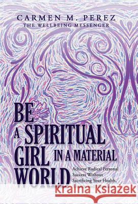 Be a Spiritual Girl in a Material World: Achieve Radical Personal Success Without Sacrificing Your Health, Wealth, and Happiness Carmen M. Perez 9781504393102 Balboa Press