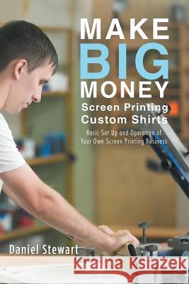 Make Big Money Screen Printing Custom Shirts: Basic Set Up and Operation of Your Own Screen Printing Business Daniel Stewart 9781504393584