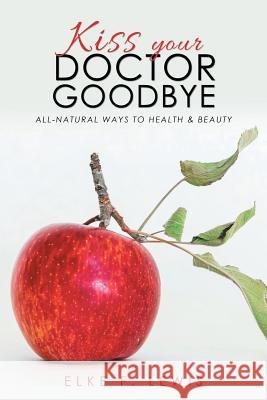 Kiss Your Doctor Goodbye: All-Natural Ways to Health & Beauty Elke F Lewis 9781504399210 Balboa Press