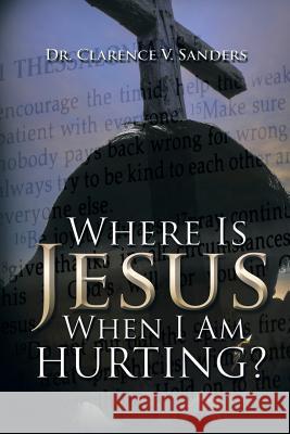 Where Is Jesus When I Am Hurting? Dr Clarence V. Sanders 9781504901864 Authorhouse