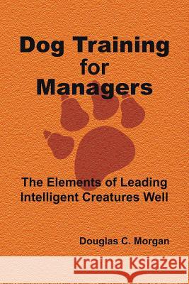 Dog Training for Managers: The Elements of Leading Intelligent Creatures Well Douglas C. Morgan 9781504919098