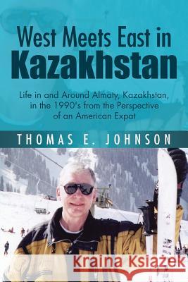 West Meets East in Kazakhstan: Life in and Around Almaty, Kazakhstan, in the 1990's from the Perspective of an American Expat Thomas E. Johnson 9781504928113 Authorhouse