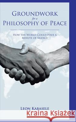 Groundwork for a Philosophy of Peace: How the World Could Have a Minute of Silence. Kabasele, Leon 9781504934992 Authorhouse