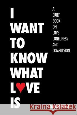 I Want to Know What Love Is: A Brief Book on Love, Loneliness, and Compulsion Saul Rosenthal 9781504966856