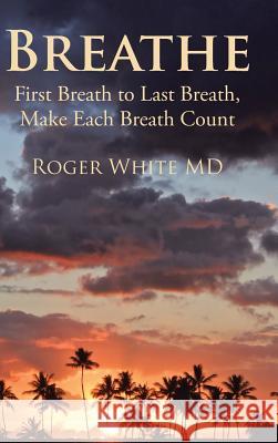 Breathe: First Breath to Last Breath, Make Each Breath Count Roger White MD 9781504973274