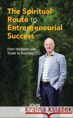 The Spiritual Route to Entrepreneurial Success: From Harassed Sole Trader to Visionary CEO John Reynard 9781504992183 Authorhouse