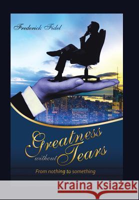 Greatness Without Tears: From Being Nothing to Being Something Fidel Frederick 9781504992978