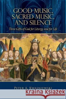 Good Music, Sacred Music, and Silence: Three Gifts of God for Liturgy and for Life Peter Kwasniewski 9781505122282