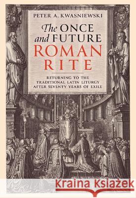 The Once and Future Roman Rite: Returning to the Traditional Latin Liturgy After Seventy Years of Exile Peter Kwasniewski 9781505126624