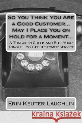 So You Think You Are a Good Customer...May I Place You on Hold for a Moment...: A Tongue in Cheek and Bite Your Tongue Look at Customer Service Erin K. Keute Todd Laughlin 9781505209389 Createspace