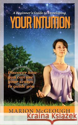 A Beginner's Guide to Developing Your Intuition: Discover how you can use your senses to guide you McGeough, Marion 9781505219609 Createspace